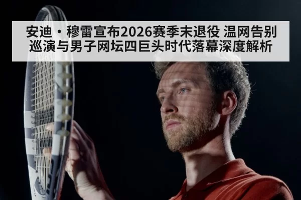 安迪·穆雷宣布2026赛季末退役 温网告别巡演与男子网坛四巨头时代落幕深度解析 - huatihui