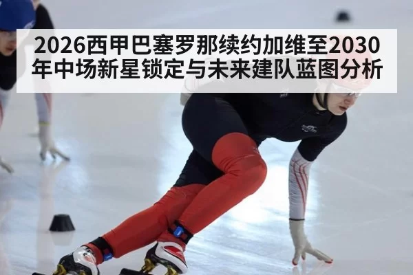 2026西甲巴塞罗那续约加维至2030年中场新星锁定与未来建队蓝图分析 - huatihui