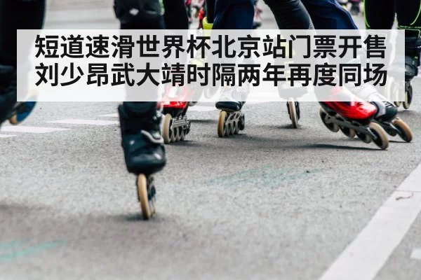 短道速滑世界杯北京站门票开售 刘少昂武大靖时隔两年再度同场